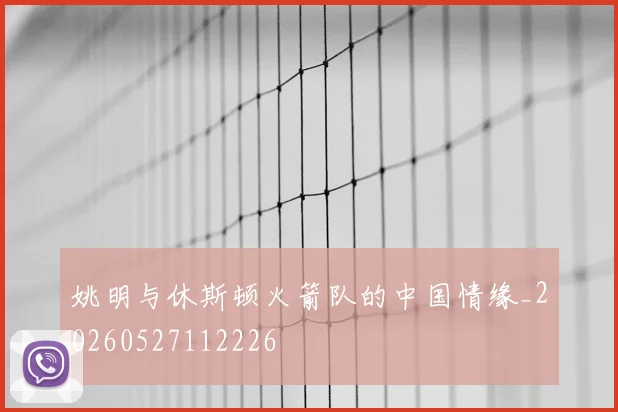 姚明与休斯顿火箭队的中国情缘_20260527112226