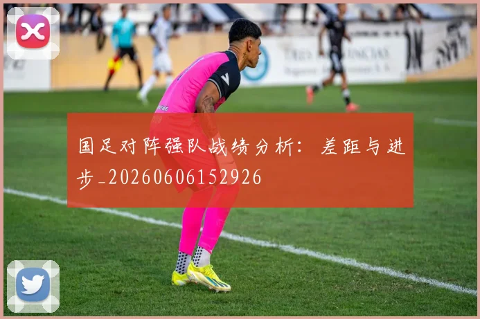 国足对阵强队战绩分析：差距与进步_20260606152926