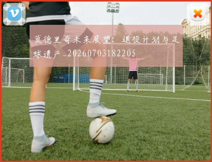 莫德里奇未来展望:退役计划与足球遗产_20260703182205