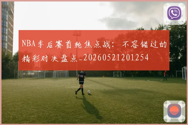 NBA季后赛首轮焦点战：不容错过的精彩对决盘点_20260521201254