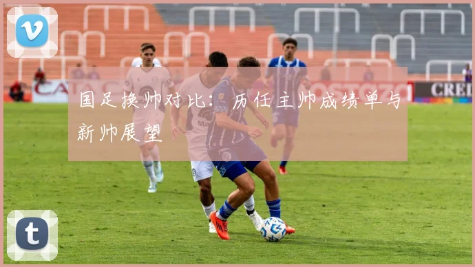 国足换帅对比：历任主帅成绩单与新帅展望
